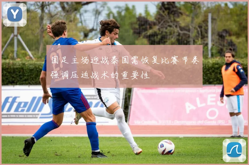 国足主场迎战泰国需恢复比赛节奏强调压迫战术的重要性
