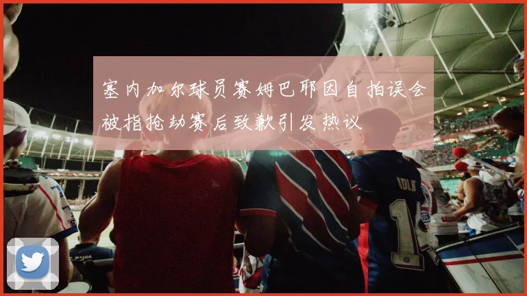 塞内加尔球员赛姆巴耶因自拍误会被指抢劫赛后致歉引发热议