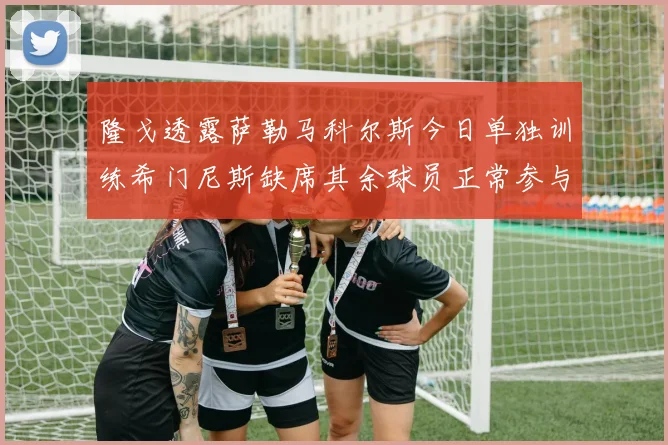 隆戈透露萨勒马科尔斯今日单独训练希门尼斯缺席其余球员正常参与训练