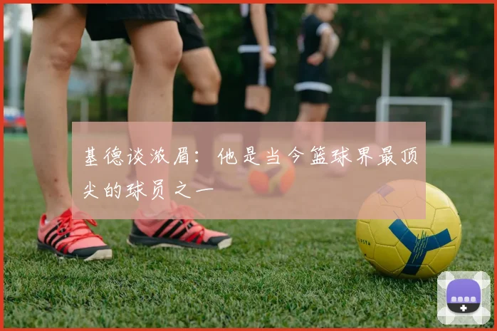 基德谈浓眉：他是当今篮球界最顶尖的球员之一