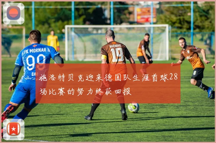 施洛特贝克迎来德国队生涯首球28场比赛的努力终获回报
