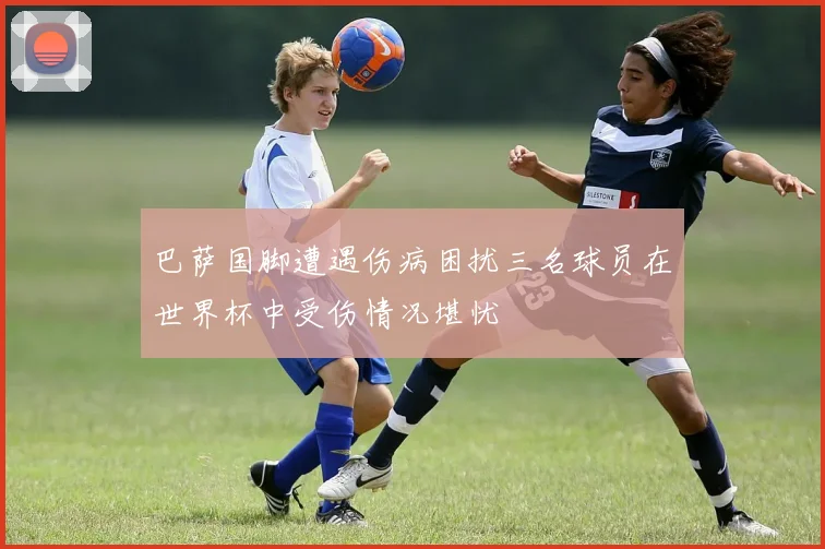 巴萨国脚遭遇伤病困扰三名球员在世界杯中受伤情况堪忧