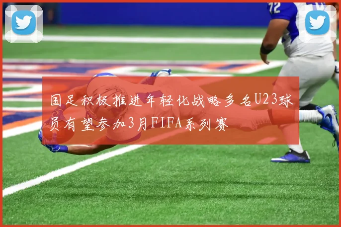 国足积极推进年轻化战略多名U23球员有望参加3月FIFA系列赛