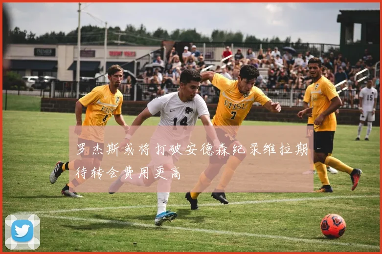 罗杰斯或将打破安德森纪录维拉期待转会费用更高