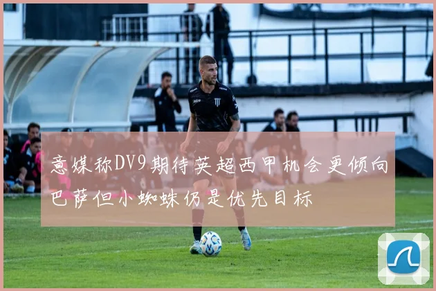 意媒称DV9期待英超西甲机会更倾向巴萨但小蜘蛛仍是优先目标