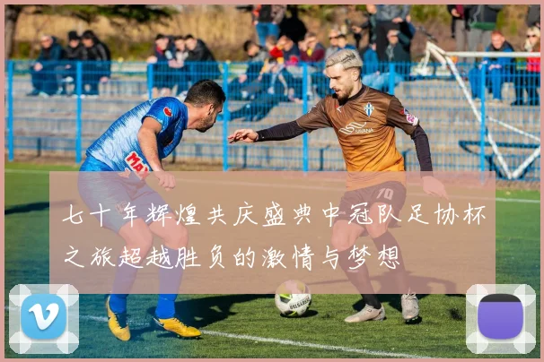 七十年辉煌共庆盛典中冠队足协杯之旅超越胜负的激情与梦想