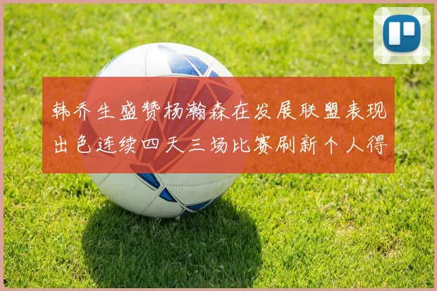 韩乔生盛赞杨瀚森在发展联盟表现出色连续四天三场比赛刷新个人得分与篮板纪录