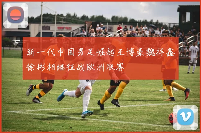 新一代中国男足崛起王博豪魏祥鑫徐彬相继征战欧洲联赛