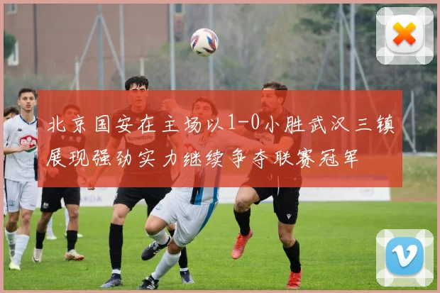 北京国安在主场以1-0小胜武汉三镇展现强劲实力继续争夺联赛冠军
