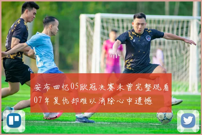 安布回忆05欧冠决赛未曾完整观看07年复仇却难以消除心中遗憾
