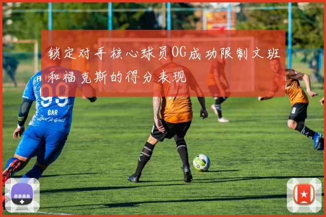 锁定对手核心球员OG成功限制文班和福克斯的得分表现