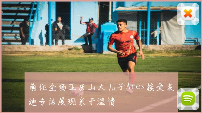 萌化全场亚历山大儿子Ares接受麦迪专访展现亲子温情
