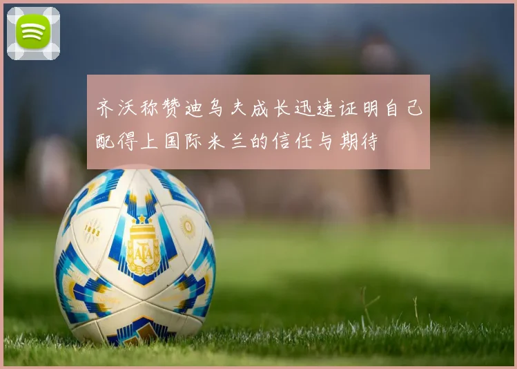 齐沃称赞迪乌夫成长迅速证明自己配得上国际米兰的信任与期待