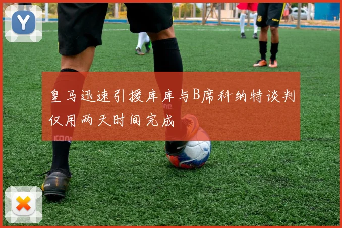 皇马迅速引援库库与B席科纳特谈判仅用两天时间完成