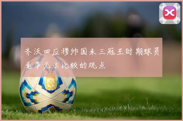 齐沃回应穆帅国米三冠王时期球员竞争无法比较的观点
