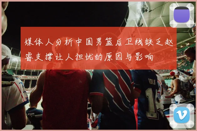 媒体人分析中国男篮后卫线缺乏赵睿支撑让人担忧的原因与影响