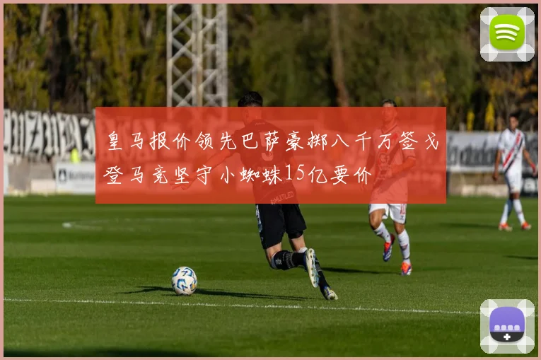 皇马报价领先巴萨豪掷八千万签戈登马竞坚守小蜘蛛15亿要价