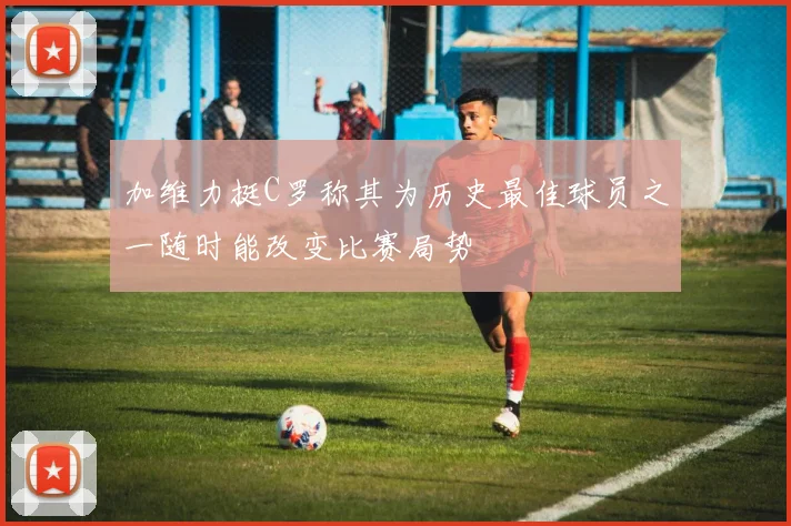 加维力挺C罗称其为历史最佳球员之一随时能改变比赛局势