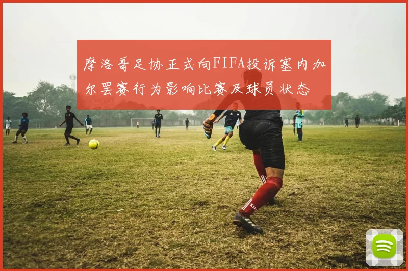 摩洛哥足协正式向FIFA投诉塞内加尔罢赛行为影响比赛及球员状态