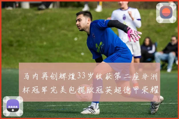 马内再创辉煌33岁收获第二座非洲杯冠军完美包揽欧冠英超德甲荣耀