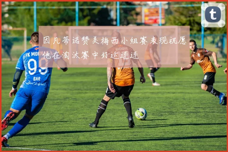 因凡蒂诺赞美梅西小组赛表现祝愿他在淘汰赛中好运连连