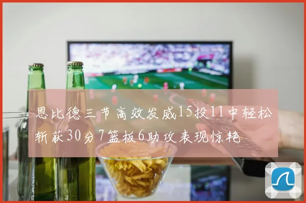 恩比德三节高效发威15投11中轻松斩获30分7篮板6助攻表现惊艳