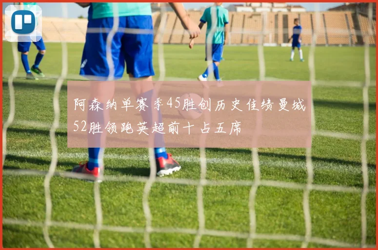 阿森纳单赛季45胜创历史佳绩曼城52胜领跑英超前十占五席
