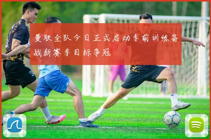 曼联全队今日正式启动季前训练备战新赛季目标争冠