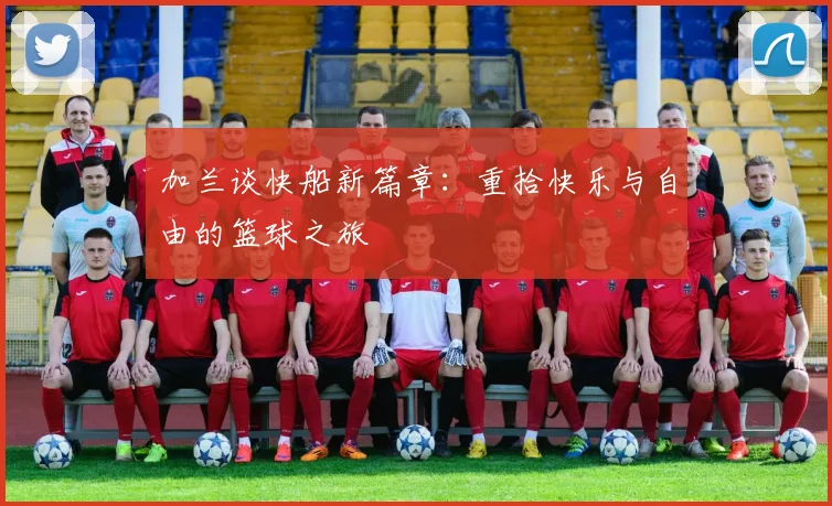 加兰谈快船新篇章：重拾快乐与自由的篮球之旅