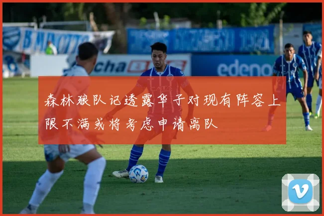 森林狼队记透露华子对现有阵容上限不满或将考虑申请离队